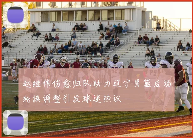 赵继伟伤愈归队助力辽宁男篮后场轮换调整引发球迷热议