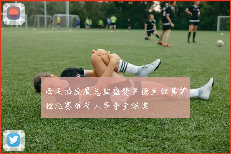 西足协发展总监盛赞罗德里称其掌控比赛难有人争夺金球奖