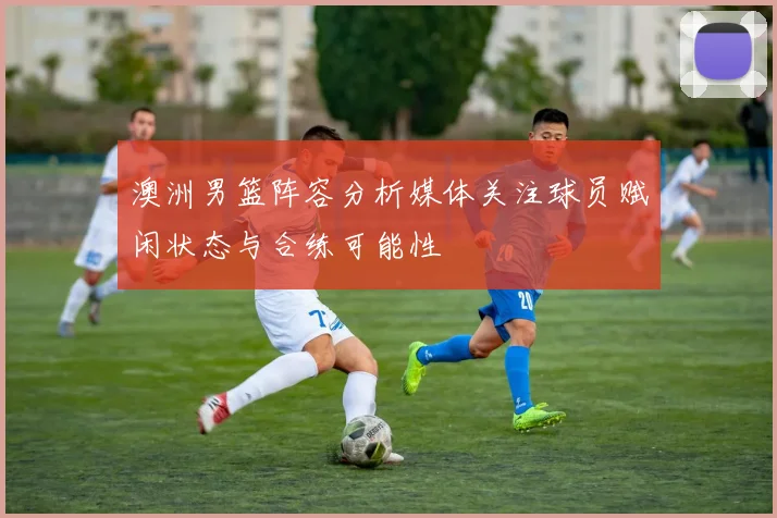 澳洲男篮阵容分析媒体关注球员赋闲状态与合练可能性