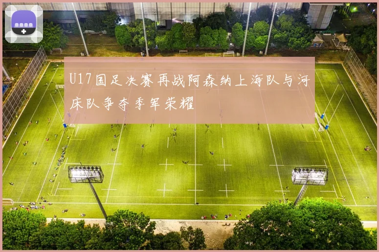 U17国足决赛再战阿森纳上海队与河床队争夺季军荣耀
