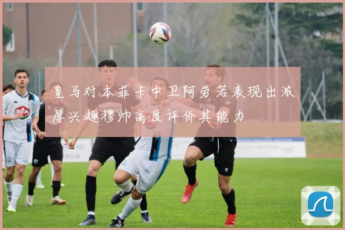 皇马对本菲卡中卫阿劳若表现出浓厚兴趣穆帅高度评价其能力