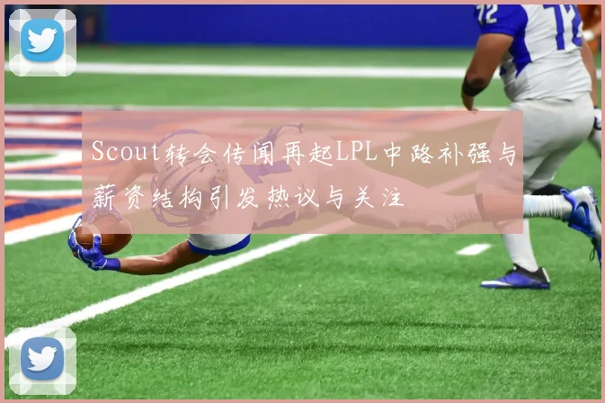 Scout转会传闻再起LPL中路补强与薪资结构引发热议与关注