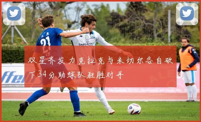 双星齐发力克拉克与米切尔各自砍下34分助球队狂胜对手